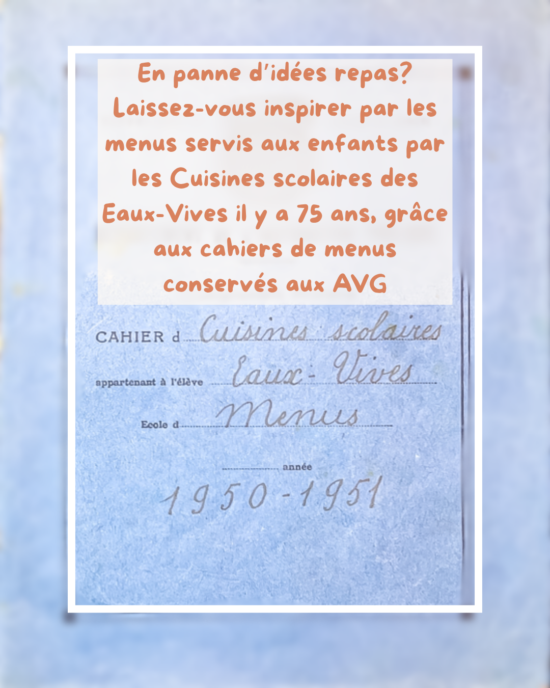 Couverture du cahier de menus des Cuisines scolaires des Eaux-Vives 1950-1951, avec en surimpression le texte "En panne d’idées repas? Laissez-vous inspirer par les menus servis aux enfants par les Cuisines scolaires des Eaux-Vives il y a 75 ans, grâce aux cahiers de menus conservés aux AVG."