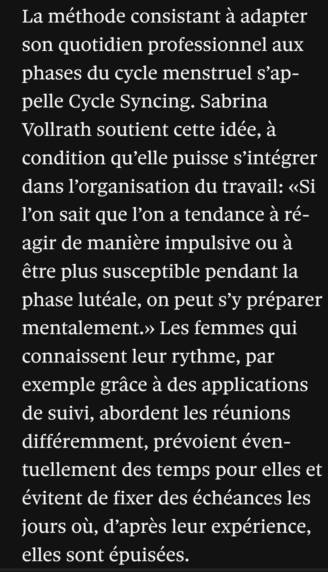 La méthode consistant à adapter son quotidien professionnel aux phases du cycle menstruel s’appelle Cycle Syncing. Sabrina Vollrath soutient cette idée, à condition qu’elle puisse s’intégrer dans l’organisation du travail: «Si l’on sait que l’on a tendance à réagir de manière impulsive ou à être plus susceptible pendant la phase lutéale, on peut s’y préparer mentalement.» Les femmes qui connaissent leur rythme, par exemple grâce à des applications de suivi, abordent les réunions différemment, prévoient éventuellement des temps pour elles et évitent de fixer des échéances les jours où, d’après leur expérience, elles sont épuisées.