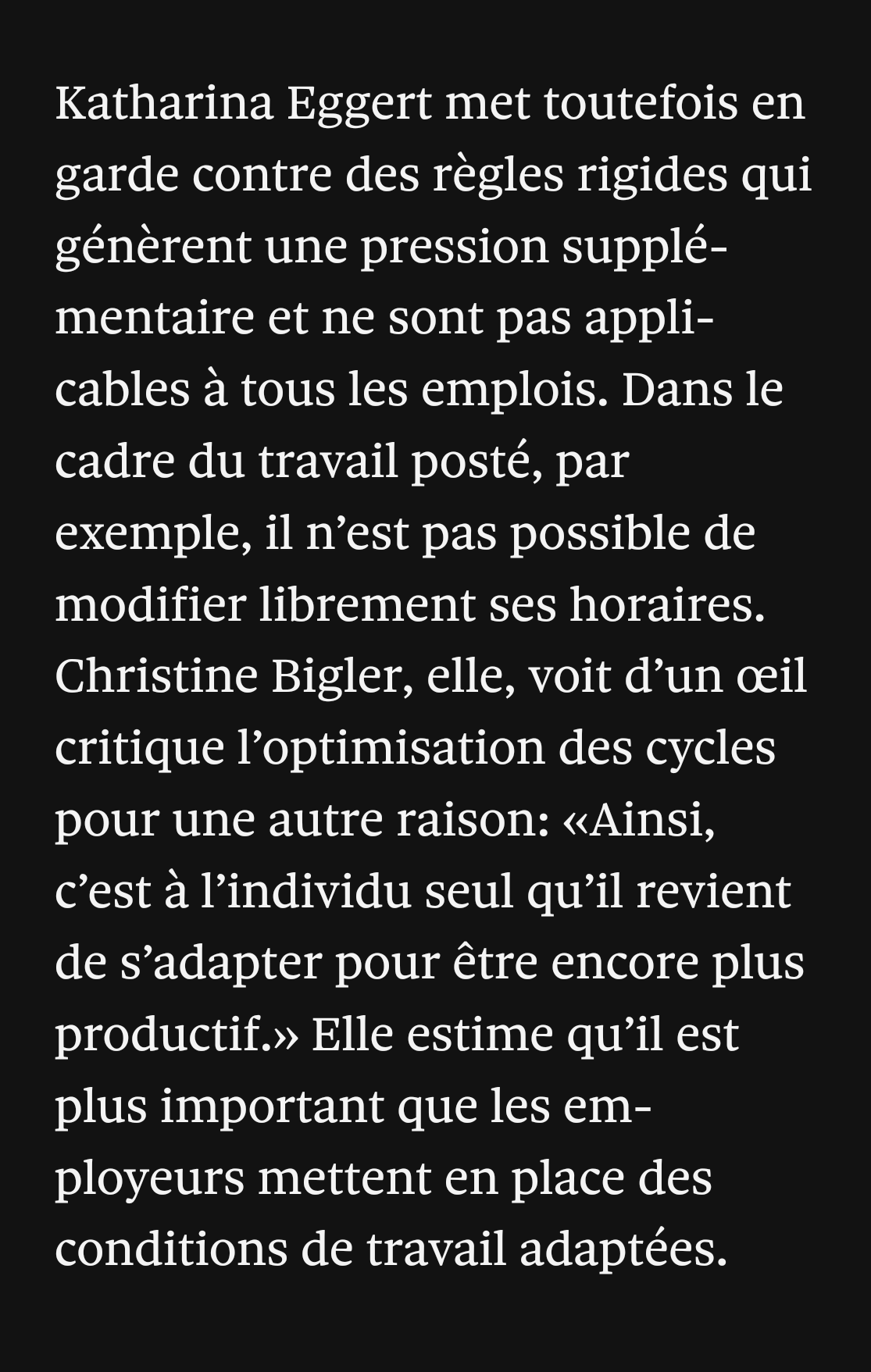 Katharina Eggert met toutefois en garde contre des règles rigides qui génèrent une pression supplémentaire et ne sont pas applicables à tous les emplois. Dans le cadre du travail posté, par exemple, il n’est pas possible de modifier librement ses horaires. Christine Bigler, elle, voit d’un œil critique l’optimisation des cycles pour une autre raison: «Ainsi, c’est à l’individu seul qu’il revient de s’adapter pour être encore plus productif.» Elle estime qu’il est plus important que les employeurs mettent en place des conditions de travail adaptées.
