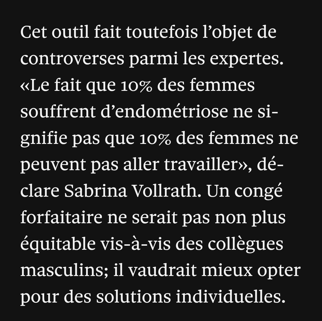 Cet outil fait toutefois l’objet de controverses parmi les expertes. «Le fait que 10% des femmes souffrent d’endométriose ne signifie pas que 10% des femmes ne peuvent pas aller travailler», déclare Sabrina Vollrath. Un congé forfaitaire ne serait pas non plus équitable vis-à-vis des collègues masculins; il vaudrait mieux opter pour des solutions individuelles.