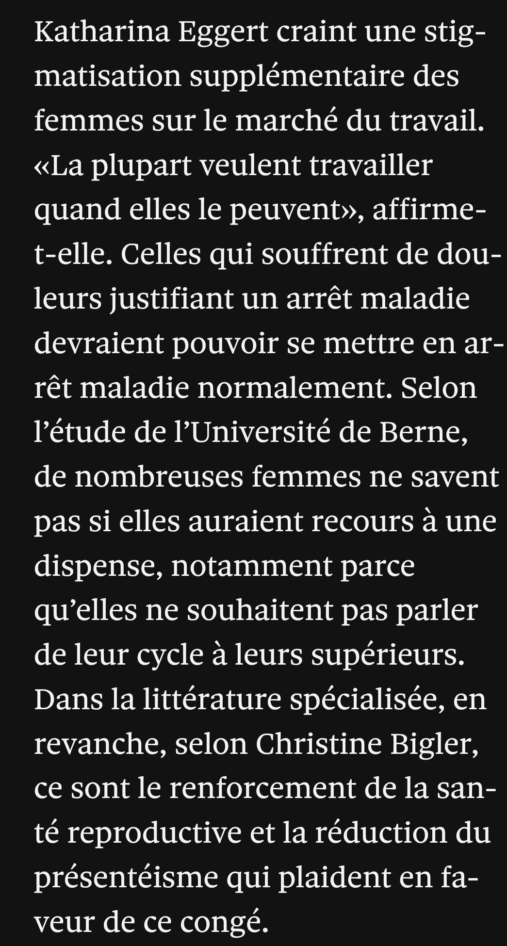 Katharina Eggert craint une stigmatisation supplémentaire des femmes sur le marché du travail. «La plupart veulent travailler quand elles le peuvent», affirme-t-elle. Celles qui souffrent de douleurs justifiant un arrêt maladie devraient pouvoir se mettre en arrêt maladie normalement. Selon l’étude de l’Université de Berne, de nombreuses femmes ne savent pas si elles auraient recours à une dispense, notamment parce qu’elles ne souhaitent pas parler de leur cycle à leurs supérieurs. Dans la littérature spécialisée, en revanche, selon Christine Bigler, ce sont le renforcement de la santé reproductive et la réduction du présentéisme qui plaident en faveur de ce congé.